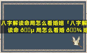 八字解读命局怎么看婚姻「八字解读命 🌵 局怎么看婚 🌾 姻好不好」